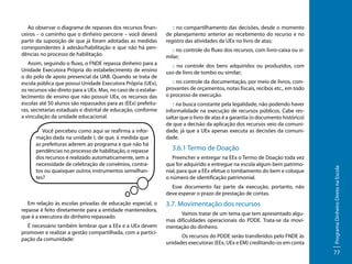 Ao observar o diagrama de repasses dos recursos financeiros – o caminho que o dinheiro percorre – você deverá
partir da suposição de que já foram adotadas as medidas
correspondentes à adesão/habilitação e que não há pendências no processo de habilitação.

:: no compartilhamento das decisões, desde o momento
de planejamento anterior ao recebimento do recurso e no
registro das atividades da UEx no livro de atas;

Assim, seguindo o fluxo, o FNDE repassa dinheiro para a
Unidade Executora Própria do estabelecimento de ensino
o do polo de apoio presencial da UAB. Quando se trata de
escola pública que possui Unidade Executora Própria (UEx),
os recursos vão direto para a UEx. Mas, no caso de o estabelecimento de ensino que não possuir UEx, os recursos das
escolas até 50 alunos são repassados para as (EEx) prefeituras, secretarias estaduais e distrital de educação, conforme
a vinculação da unidade educacional.

:: no controle dos bens adquiridos ou produzidos, com
uso de livro de tombo ou similar;
:: no controle da documentação, por meio de livros, comprovantes de orçamentos, notas fiscais, recibos etc., em todo
o processo de execução.
:: na busca constante pela legalidade, não podendo haver
informalidade na execução de recursos públicos. Cabe ressaltar que o livro de atas é a garantia (o documento histórico)
de que a decisão da aplicação dos recursos veio da comunidade, já que a UEx apenas executa as decisões da comunidade. x

3.6.1 Termo de Doação
Preencher e entregar na EEx o Termo de Doação toda vez
que for adquirido e entregue na escola algum bem patrimonial, para que a EEx efetue o tombamento do bem e coloque
o número de identificação patrimonial.
Esse documento faz parte da execução, portanto, não
deve esperar o prazo de prestação de contas.

Em relação às escolas privadas de educação especial, o
repasse é feito diretamente para a entidade mantenedora,
que é a executora do dinheiro repassado.
É necessário também lembrar que a EEx e a UEx devem
promover e realizar a gestão compartilhada, com a participação da comunidade:

3.7. Movimentação dos recursos
	
Vamos tratar de um tema que tem apresentado algumas dificuldades operacionais do PDDE. Trata-se da movimentação do dinheiro.
	
Os recursos do PDDE serão transferidos pelo FNDE às
unidades executoras (EEx, UEx e EM) creditando-os em conta

Programa Dinheiro Direto na Escola

Você percebeu como aqui se reafirma a informação dada na unidade I, de que, à medida que
as prefeituras aderem ao programa e que não há
pendências no processo de habilitação, o repasse
dos recursos é realizado automaticamente, sem a
necessidade de celebração de convênios, contratos ou quaisquer outros instrumentos semelhantes?

:: no controle do fluxo dos recursos, com livro-caixa ou similar;

77

 