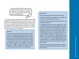 Sim! Esse prazo é estabelecido em resoluções do conselho
deliberativo do FNDE. Na resolução de 2013, as UEx e a EM
têm até 31 de dezembro para programarem os percentuais
de custeio e de capital que desejam receber de seus recursos
no ano seguinte. Esse prazo poderá se manter ou ser alterado. Portanto, recomendamos que acompanhem as publicações das resoluções no site do FNDE.
Atenção!
Para que essa escolha do valor de custeio e de capital que a escola irá receber seja efetiva, é importante que o estabelecimento de ensino e o polo de
apoio presencial da UAB planejem. Na hora do preenchimento da opção a UEx e a EM precisam saber
o percentual de recursos de custeio e de capital
que desejam receber no ano seguinte. Por exemplo, 30% de capital e 70% de custeio, ou 100% de
custeio, ou 100% de capital, ou qualquer outra
combinação, de acordo com sua programação.

Resumindo!
Os recursos repassados pelo PDDE são do tipo:
Custeio: destinados à aquisição de materiais de
consumo e à contratação de serviços.
Capital: destinados à aquisição de equipamentos e
material permanente.
Os estabelecimentos de ensino públicos com UEx
e os polos de apoio presencial da UAB, assim como
as escolas privadas de educação especial podem
receber recursos nas duas categorias. Às UEx e
às EM é permitida programação e informação no
PDDEWeb do quanto seus representados (escola
e polo) desejam receber de cada tipo no ano seguinte. Caso não informem, o FNDE estabeleceu os
percentuais de 80% e 20%, respectivamente, para
custeio e capital, no caso dos estabelecimentos de
ensino públicos e os polos da UAB e 50% de cada
tipo de recursos para as escolas privadas de educação especial.
Para as escolas sem unidade executora própria, os
recursos são repassados às EEx apenas na categoria de custeio.

Programa Dinheiro Direto na Escola

Visto os tipos de recursos e as possibilidades de recebê-los, você poderá estar se perguntando, há um prazo
para essa programação?

60

 