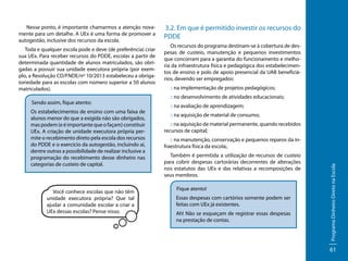 Toda e qualquer escola pode e deve (de preferência) criar
sua UEx. Para receber recursos do PDDE, escolas a partir de
determinada quantidade de alunos matriculados, são obrigadas a possuir sua unidade executora própria (por exemplo, a Resolução CD/FNDE/nº 10/2013 estabeleceu a obrigatoriedade para as escolas com número superior a 50 alunos
matriculados).
Sendo assim, fique atento:
Os estabelecimentos de ensino com uma faixa de
alunos menor do que a exigida não são obrigados,
mas podem (e é importante que o façam) constituir
UEx. A criação de unidade executora própria permite o recebimento direto pela escola dos recursos
do PDDE e o exercício da autogestão, incluindo aí,
dentre outras a possibilidade de realizar inclusive a
programação do recebimento desse dinheiro nas
categorias de custeio de capital.

Você conhece escolas que não têm
unidade executora própria? Que tal
ajudar a comunidade escolar a criar a
UEx dessas escolas? Pense nisso.

3.2. Em que é permitido investir os recursos do
PDDE
Os recursos do programa destinam-se à cobertura de despesas de custeio, manutenção e pequenos investimentos
que concorram para a garantia do funcionamento e melhoria da infraestrutura física e pedagógica dos estabelecimentos de ensino e polo de apoio presencial da UAB beneficiários, devendo ser empregados:
:: na implementação de projetos pedagógicos;
:: no desenvolvimento de atividades educacionais;
:: na avaliação de aprendizagem;
:: na aquisição de material de consumo;
:: na aquisição de material permanente, quando recebidos
recursos de capital;
:: na manutenção, conservação e pequenos reparos da infraestrutura física da escola;.
Também é permitida a utilização de recursos de custeio
para cobrir despesas cartorárias decorrentes de alterações
nos estatutos das UEx e das relativas a recomposições de
seus membros.
Fique atento!
Essas despesas com cartórios somente podem ser
feitas com UEx já existentes.
Ah! Não se esqueçam de registrar essas despesas
na prestação de contas.

Programa Dinheiro Direto na Escola

Nesse ponto, é importante chamarmos a atenção novamente para um detalhe. A UEx é uma forma de promover a
autogestão, inclusive dos recursos da escola.

61

 