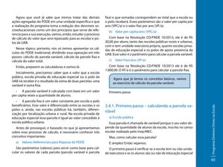 Nesse tópico, portanto, nós só iremos apresentar os cálculos do PDDE tradicional, dividindo essa operação em três
passos: cálculo da parcela variável, cálculo da parcela fixa e
cálculo do valor total.
Então, preparem as calculadoras e vamos lá.
Inicialmente, precisamos saber que o valor que a escola
pública, escola privada de educação especial ou o polo da
UAB irá receber é o resultado da soma de duas parcelas: uma
variável e outra fixa.
•	 A parcela variável é calculada com base em um valor
per capita vezes a quantidade de alunos.
•	 A parcela fixa é um valor constante por escola e polo
beneficiários. Esse valor é diferenciado entre as escolas e os
polos e, ainda, nas escolas públicas há, também, diferenciação por localização urbana e rural. Na escola privada de
educação especial essa parcela é igual ao valor concedido à
escola pública urbana.
Antes de prosseguir, e baseado no que já apresentamos
sobre esse processo de cálculo, é necessário conhecer três
conceitos importantes:
a)	 Valores Referenciais para Repasse do PDDE
São parâmetros (valores) para servir como base para calcular os valores de cada parcela (parcela variável e parcela

fixa) e que somadas correspondem ao total que a escola ou
o polo receberá. Esses parâmetros são o valor per capita por
ano (VPC/a) e o valor fixo por ano (VF/a).
b)	 Valor per capita/ano (VPC/a)
Com base na Resolução CD/FNDE 10/2013, ele é de R$
20,00 por aluno, tanto das escolas públicas rurais e urbanas,
com e sem unidade executora própria, quanto escolas privadas de educação especial e os polos de apoio presencia da
UAB. Esse valor é o parâmetro para calcular a parcela variável.
c)	 Valor Fixo/ano (VF/a)
Com base na Resolução CD/FNDE 10/2013 ele é de R$
1.000,00. O VF/a é o parâmetro para calcular a parcela fixa.
Agora que já temos os conceitos básicos, vamos
ao exercício de cálculo da parcela variável.
Primeiro passo

3.4.1. Primeiro passo – calculando a parcela variável
a) Escola pública
Essa parcela é chamada de variável porque o seu valor depende da quantidade de alunos da escola, inscrito no censo
escolar realizado pelo Inep/MEC.
Mas, como calcular essa parcela?
É simples! Então vejamos:
O primeiro passo é verificar se a escola tem ou não unidade executora e se os alunos são ou não de educação especial

Programa Dinheiro Direto na Escola

Agora que você já sabe que iremos tratar das demais
ações agregadas do PDDE em uma unidade especifica e que
a realização do programa toma a redução dos desníveis socioeducacionais como um dos princípios que serve de referencia para a sua execução, vamos, então, estudar o processo
de cálculo do valor que será repassado para as escolas e polos da UAB.

65

 