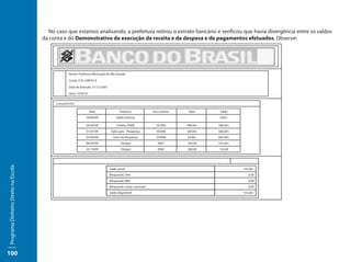 No caso que estamos analisando, a prefeitura retirou o extrato bancário e verificou que havia divergência entre os saldos
                                     da conta e do Demonstrativo da execução da receita e da despesa e de pagamentos efetuados. Observe:




                                                  Nome: Prefeitura Municipal de Vila Grande

                                                  Conta: 210-158932-9

                                                  Data de Emissão: 31/12/2007

                                                  Hora: 14:50:52


                                           Lançamentos

                                                                   Data                Histórico            Documento    Valor     Saldo
                                                              30/06/09               Saldo anterior                                0,00+

                                                              30/06/09               Crédito PDDE            101992     580,00+   580,00+
                                                              01/07/09           Aplicação - Poupança        105896     580,00-   580,00+
                                                              03/09/09            Juros da Poupança          105896     25,00+    605,00+
                                                              06/09/09                  Cheque                0001      250,00    355,00+
                                                              25/10/09                  Cheque                0002      200,00    155,00
Programa Dinheiro Direto na Escola




                                                                                Saldo atual:                                                155,00+
                                                                                Bloqueado 24H:                                                 0,00
                                                                                Bloqueado 48H:                                                 0,00
                                                                                Bloqueado comp. nacional:                                      0,00
                                                                                Saldo disponível:                                           155,00+




100
 