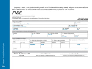 Vamos ver, a seguir, a conciliação bancária enviada ao FNDE pela prefeitura de Vila Grande, referente aos recursos da Escola
                                     Maria Clara Machado. Na próxima seção, explicaremos passo a passo como preencher esse formulário:



                                     FUNDO NACIONAL DE DESENVOLVIMENTO DA EDUCAÇÃO
                                     DIRETORIA FINANCEIRA
                                     COORDENAÇÃO-GERAL DE CONTABILIDADE E ACOMPANHAMENTO DE PRESTAÇÃO DE CONTAS                                                                                              PRESTAÇÃO DE CONTAS
                                                                                                                                                                                                           CONCILIAÇÃO BANCÁRIA
                                      BLOCO 1 – IDENTIFICAÇÃO

                                      01 – Programa/Ação                                                                                                                                            02 – Exercício
                                      Programa Dinheiro Direto na Escola - PDDE                                                                                                                     2009
                                      03 – Nome da Razão Social                                                                                                                      04 – Número do CNPJ
                                      Prefeitura Municipal de Vila Grande                                                                                                            10.220.330/0001-40
                                      05 – Endereço                                                                                                                 06 – Município                         07 – UF
                                      Rua 45, Centro                                                                                                                Vila Grande                            MN

                                      BLOCO 2 – SÍNTENSE DA EXECUÇÃO DA RECEITA E DA DESPESA (R$)

                                      08 – Banco                                       09 – Cód. da Agência                     10 – Nº da Conta Corrente         11 – Saldo do Extrato Bancário
                                      001                                              210                                      158.932-9
                                                                                                                                                                  Data:                             Valor (R$)
                                                                                                                                                                  31/10/2009                        355,00

                                      BLOCO 3 – PAGAMENTOS EFETUADOS

                                      12 – Créditos não Demonstrados no           13 – Débitos não Demonstrados no Extrato                14 – Restos a Pagar Processados              15 – Saldo Contábil (11+12) – (13+14)
                                      Extrato
                                                                                  Histórico                     Valor (R$)                Histórico            Valor (R$)
                                      Histórico            Valor (R$)
Programa Dinheiro Direto na Escola




                                                                                  Cheque 0002                   200,00                                                                                   155,00



                                      16 – TOTAL                                                                                                                                                                               155,00


                                      BLOCO 4 – AUTENTICAÇÃO

                                                                                                               João Carlos Barbosa Lima
                                                                                                    Nome do(a) Dirigente ou do Representante Legal                   Assinatura do(a) Dirigente ou do Representante Legal




102
 