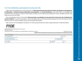 3.10. Consolidando as prestações de contas das UEx
   Agora que já exemplificamos o preenchimento do Demonstrativo da execução da receita e da despesa e de pagamen-
tos efetuados, da Relação de bens adquiridos ou produzidos e do Termo de doação, vamos falar sobre a consolidação que
a prefeitura tem de fazer em relação às informações contidas nos formulários de prestação de contas recebidos das UEx, com
vistas ao seu envio ao FNDE.
   Essa consolidação é feita no formulário Demonstrativo consolidado da execução físico-financeira das Unidades Exe-
cutoras Próprias, no qual são lançadas as somas dos dados físicos e financeiros das prestações de contas de todas as UEx da
rede de ensino; no nosso exemplo, trata-se do município Vila Grande.




                                                                                                                                                                Prestando contas dos recursos do Programa Dinheiro Direto na Escola
   Veja os passos da consolidação nos blocos 2 e 3 da execução financeira e física, respectivamente, no demonstrativo:



FUNDO NACIONAL DE DESENVOLVIMENTO DA EDUCAÇÃO
DIRETORIA FINANCEIRA
COORDENAÇÃO-GERAL DE CONTABILIDADE E ACOMPANHAMENTO DE PRESTAÇÃO DE CONTAS                                                                PRESTAÇÃO DE CONTAS
                                                                  DEMONSTRATIVO CONSOLIDADO DA EXECUÇÃO FÍSICO-FINANCEIRA DAS UNIDADES EXECUTORAS

 BLOCO 1 – IDENTIFICAÇÃO

 01 – Programa /Ação                                                                                                            02 – Exercício
 Programa Dinheiro Direto na Escola                                                                                             2009
 03 – Nome da Razão Social                                                                                         04 – Número do CNPJ
 Prefeitura Municipal de Vila Grande                                                                               10.220.330/0001-40
 05 – Endereço                                                                                    06 – Município                         07 – UF
 Rua 45, Centro                                                                                   Vila Grande                            MN




                                                                                                                                                                103
 