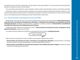 prestações de contas das UEx (se aprovadas, não aprovadas ou não apresentadas). É isso que chamamos de execução física,
quando nos referimos ao bloco 3 do formulário.
  Com esse balanço de prestação de contas, pretende-se saber se todas as UEx prestaram contas e se elas foram aprovadas.
   Finalmente, no bloco 4 do demonstrativo, a prefeitura (ou secretaria estadual ou distrital de educação, conforme a vincu-
lação da escola) deverá apresentar parecer certificando a aprovação ou não das contas das UEx; no caso de nosso exemplo,
trata-se das Unidades Executoras Próprias das escolas Anísio Teixeira e Paulo Freire.

3.11. Encaminhando as prestações de contas ao FNDE
  Recapitulando, vimos até aqui que as UEx enviam a prestação de contas por meio dos formulários Demonstrativo da exe-




                                                                                                                               Prestando contas dos recursos do Programa Dinheiro Direto na Escola
cução da receita e da despesa e de pagamentos efetuados, da Relação de bens adquiridos ou produzidos e do Termo
de doação dos bens. Recebidos esses documentos, a prefeitura consolida os dados no Demonstrativo consolidado da
execução físico-financeira das Unidades Executoras Próprias.
  A prefeitura também elabora sua prestação de contas no Demonstrativo da execução da receita e da despesa e de pa-
gamentos efetuados, quando atua como EEx.
  Se o saldo bancário for diferente do saldo de sua prestação de contas, ela faz a conciliação bancária.

                                                    E agora, o que falta?


  Falta encaminhar a prestação de contas ao FNDE, composta pelos seguintes documentos:
  :: Demonstrativo da execução da receita e da despesa e de pagamentos efetuados, extrato bancário e conciliação
     bancária, referente à escola contemplada por meio da Entidade Executora (EEx); e
  :: Demonstrativo consolidado da execução físico-financeira das Unidades Executoras Próprias, referente às demais
     escolas do município que possuem UEx.




                                                                                                                               105
 