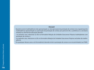 Atenção!
                                     Quando ocorrer inadimplência (não apresentação ou não aprovação da prestação de contas) e/ou regularizaçã da
                                      inadimplência (apresentação ou aprovação da prestação de contas) por parte de UEx, a prefeitura e a secretaria
                                      estadual ou distrital de educação deverão:
                                     - no primeiro caso, relacionar as UEx no formulário Relação de Unidades Executoras Próprias inadimplentes com
                                      prestação de contas; e
                                     -no segundo caso, relacionar as UEx no formulário Relação de Unidades Executoras Próprias excluídas da inadim-
                                      plência.
                                     Em quaisquer desses casos, o(s) formulário(s) deverão incluir a prestação de contas e ser encaminhado(s) ao FNDE.
Programa Dinheiro Direto na Escola




106
 
