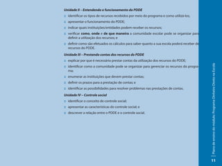 Unidade II – Entendendo o funcionamento do PDDE
:: identificar os tipos de recursos recebidos por meio do programa e como utilizá-los;
:: apresentar o funcionamento do PDDE;
:: indicar quais instituições/entidades podem receber os recursos;
:: verificar como, onde e de que maneira a comunidade escolar pode se organizar para
   definir a utilização dos recursos; e
:: definir como são efetuados os cálculos para saber quanto a sua escola poderá receber de
   recursos do PDDE.
Unidade III – Prestando contas dos recursos do PDDE
:: explicar por que é necessário prestar contas da utilização dos recursos do PDDE;




                                                                                             Plano de ensino do módulo: Programa Dinheiro Direto na Escola
:: identificar como a comunidade pode se organizar para gerenciar os recursos do progra-
   ma;
:: enumerar as instituições que devem prestar contas;
:: definir os prazos para a prestação de contas; e
:: identificar as possibilidades para resolver problemas nas prestações de contas.
Unidade IV – Controle social
:: identificar o conceito de controle social;
:: apresentar as características do controle social; e
:: descrever a relação entre o PDDE e o controle social.




                                                                                             11
 