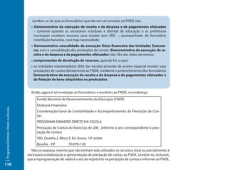 Lembre-se de que os formulários que devem ser enviado ao FNDE são:
                                       :: Demonstrativo da execução da receita e da despesa e de pagamentos efetuados
                                         – somente quando as secretarias estaduais e distrital de educação e as prefeituras
                                         municipais recebem recursos para escolas sem UEX –, acompanhado do formulário
                                         conciliação bancária, caso haja necessidade;
                                       :: Demonstrativo consolidado da execução físico-financeira das Unidades Executo-
                                          ras, com a consolidação das prestações de contas (Demonstrativo da execução da re-
                                          ceita e da despesa e de pagamentos efetuados) das UEx das redes de ensino;
                                       :: comprovantes de devolução de recursos, quando for o caso;
                                       :: as entidades mantenedoras (EM) das escolas privadas de ensino especial enviam suas
                                          prestações de contas diretamente ao FNDE, mediante o preenchimento dos formulários
                                          Demonstrativo da execução da receita e da despesa e de pagamentos efetuados e
                                          da Relação de bens adquiridos ou produzidos.


                                       Então, agora é só envelopar os formulários e enviá-los ao FNDE, no endereço:
                                           Fundo Nacional de Desenvolvimento da Educação (FNDE)
                                           Diretoria Financeira
Programa Dinheiro Direto na Escola




                                           Coordenação-Geral de Contabilidade e Acompanhamento de Prestação de Con-
                                           tas
                                           PROGRAMA DINHEIRO DIRETO NA ESCOLA
                                           Prestação de Contas do Exercício de 200_ (informe o ano correspondente à pres-
                                           tação de contas)
                                           SBS, Quadra 2, Bloco F, Ed. Áurea, 10º andar
                                           Brasília – DF          70.070-120
                                       Não se esqueça: mesmo que não tenham sido utilizados os recursos, total ou parcialmente, é
                                     necessária a elaboração e apresentação da prestação de contas ao FNDE. Lembre-se, inclusive,
                                     que a reprogramação de saldo é o ato de registrá-lo na prestação de contas e informar ao FNDE.
110
 