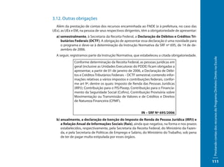 3.12. Outras obrigações
  Além da prestação de contas dos recursos encaminhada ao FNDE (e à prefeitura, no caso das
UEx), as UEx e EM, na pessoa de seus respectivos dirigentes, têm a obrigatoriedade de apresentar:
  a) semestralmente, à Secretaria da Receita Federal, a Declaração de Débitos e Créditos Tri-
     butários Federais (DCTF). A obrigação de apresentar essa declaração é uma novidade para
     o programa e deve-se à determinação da Instrução Normativa da SRF nº 695, de 14 de de-
     zembro de 2006.
  A seguir, registramos parte da Instrução Normativa, que estabeleceu a citada obrigatoriedade.




                                                                                                    Prestando contas dos recursos do Programa Dinheiro Direto na Escola
              Conforme determinação da Receita Federal, as pessoas jurídicas em
              geral (inclusive as Unidades Executoras do PDDE) ficam obrigadas a
              apresentar, a partir de 01 de janeiro de 2006, a Declaração de Débi-
              tos e Créditos Tributários Federais – DCTF semestral, contendo infor-
              mações relativas a vários impostos e contribuições federais, confor-
              me art 9º, dentre os quais: Imposto de Renda das Pessoas Jurídicas
              (IRPJ); Contribuição para o PIS/Pasep, Contribuição para o Financia-
              mento da Seguridade Social (Cofins), Contribuição Provisória sobre
              Movimentação ou Transmissão de Valores e de Créditos e Direitos
              de Natureza Financeira (CPMF).


                                                            IN – SRF Nº 695/2006
  b) anualmente, a declaração de Isenção do Imposto de Renda de Pessoa Jurídica (IRPJ) e
     a Relação Anual de Informações Sociais (Rais), ainda que negativa, na forma e nos prazos
     estabelecidos, respectivamente, pela Secretaria da Receita Federal, do Ministério da Fazen-
     da, e pela Secretaria de Políticas de Emprego e Salário, do Ministério do Trabalho, sob pena
     de ter de pagar multa estipulada por esses órgãos.




                                                                                                    111
 