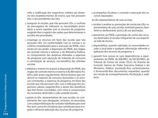 mitir a notificação dos respectivos créditos aos direto-    :: acompanhar, fiscalizar e controlar a execução dos re-
                                       res dos estabelecimentos de ensino, que não possuem            cursos repassados
                                       UEx, e aos presidentes das UEx;                             às UEx representativas de suas escolas;
                                     :: assegurar às escolas, que não possuem UEx, o usufruto      :: receber e analisar as prestações de contas das UEx, re-
                                        da prerrogativa de indicarem as necessidades priori-           presentativas de suas escolas, emitindo parecer, favo-
                                        tárias a serem supridas com os recursos do programa,           rável ou desfavorável, acerca de sua aprovação;
                                        exigindo-lhes o registro das razões que determinaram a
                                        escolha das prioridades;                                   :: apresentar, ao FNDE, a prestação de contas dos recur-
                                                                                                      sos destinados às escolas integrantes de sua respecti-
                                     :: empregar os recursos em favor das escolas que não             va rede de ensino;
                                        possuem UEx, em conformidade com as normas e os
                                        critérios estabelecidos para a execução do PDDE, man-      :: disponibilizar, quando solicitada, às comunidades es-
                                        tendo em seu poder, à disposição do FNDE, dos órgãos          colar e local toda e qualquer informação referente à
                                        de controle interno e externo e do Ministério Público,        aplicação dos recursos do programa; e
                                        os comprovantes das despesas efetuadas a expensas          :: garantir livre acesso às suas dependências a repre-
                                        do programa com aquisição de materiais de consumo             sentantes do FNDE, da SEB/MEC, da SECAD/MEC, do
                                        e contratação de serviços, em benefício das referidas         Tribunal de Contas da União (TCU), do Sistema de
                                        escolas;                                                      Controle Interno do Poder Executivo Federal e do
                                     :: elaborar e manter em arquivo à disposição do FNDE, dos        Ministério Público, prestando-lhes esclarecimentos
                                        órgãos de controle interno e externo e do Ministério Pú-      e fornecendo-lhes documentos requeridos, quando
                                        blico, pelo prazo regulamentar, demonstrativo que evi-        em missão de acompanhamento, fiscalização e audi-
Programa Dinheiro Direto na Escola




                                        dencie os materiais de consumo fornecidos e os servi-         toria.
                                        ços contratados, a expensas do programa, em favor das
                                        escolas que não possuem UEx, com a indicação dos res-
                                        pectivos valores, exigindo-lhes o atesto dos benefícios
                                        que lhes foram concedidos, com vistas à comprovação
                                        do numerário destinado a cada unidade escolar;
                                     :: apoiar as UEx, representativas de suas escolas, no cum-
                                        primento das suas obrigações, inclusive, se necessário,
                                        com a disponibilização de contador habilitado para esse
                                        fim, bem como em iniciativas que contribuam para a re-
                                        gular e eficiente aplicação dos recursos do programa;
114
 