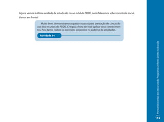 Agora, vamos à última unidade de estudo do nosso módulo PDDE, onde falaremos sobre o controle social.
Vamos em frente!

                  Muito bem, demonstramos o passo-a-passo para prestação de contas do
               uso dos recursos do PDDE. Chegou a hora de você aplicar seus conhecimen-
               tos. Para tanto, realize os exercícios propostos no caderno de atividades.

                   Atividade 14




                                                                                                        Prestando contas dos recursos do Programa Dinheiro Direto na Escola
                                                                                                        115
 