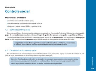 Unidade IV

Controle social
Objetivos da unidade IV
  :: identificar o conceito de controle social;
  :: discorrer sobre as características do controle social; e
  :: descrever a relação entre o PDDE e o controle social.

4.1. Definindo controle social
  O controle social é um direito do cidadão brasileiro, conquistado na Constituição Federal de 1988, que permite a partici-
pação da sociedade no acompanhamento e verificação da gestão dos recursos empregados nas políticas públicas.
  O controle social é possível quando os cidadãos e cidadãs deixam de ser espectadores para assumir a sua participação
social, ou seja, quando se tornam atuantes na sociedade, capazes de orientar e fiscalizar as ações do Estado.

              Faz parte dos nossos direitos participar dos conselhos escolares e similares, para exercitar
              o controle social sobre os recursos públicos destinados à comunidade escolar.


4.2. Características do controle social
   Por considerarmos um pouco complexo o conceito de controle social, resolvemos separar o conceito de controle do con-
ceito de social, encontrando no dicionário Aurélio as seguintes definições:




                                                                                                                              Controle social
         Controle – Fiscalização exercida sobre as atividades de pessoas, órgãos, departamentos, ou sobre produ-
        tos, entre outros, para que tais atividades, ou produtos, não se desviem das normas preestabelecidas.
        Social – Algo próprio dos sócios de uma sociedade, comunidade ou agremiação.


                                                                                                                              119
 