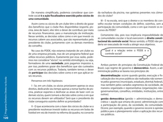 De maneira simplificada, podemos considerar que con-          da rachadura da piscina, nas goteiras presentes nos cômo-
                                     trole social é a ação fiscalizadora exercida pelos sócios de     dos do clube?
                                     uma comunidade.
                                                                                                         III - E na escola, será que o diretor e os membros do con-
                                        Assim como os sócios de um clube têm o direito de gozar       selho escolar teriam condições de definir, sozinhos, sem a
                                     dos benefícios que o clube lhes disponibiliza (esporte, pis-     participação da comunidade, como e em que investir os re-
                                     cina, área de lazer), eles têm o dever de contribuir, por meio   cursos do PDDE?
                                     de recursos financeiros, para a manutenção da instituição.
                                                                                                         Certamente não, pois isso implicaria impossibilidade de
                                     Nesse sentido, as decisões sobre como e em que investir os
                                                                                                      as comunidades escolar e local exercerem o direito consti-
                                     recursos cabem aos associados, que são representados pelo
                                                                                                      tucional do controle social. Nesse sentido, o PDDE não po-
                                     presidente do clube, juntamente com os demais membros
                                                                                                      deria ser executado de modo a atingir seus objetivos.
                                     do conselho.
                                        No caso do PDDE, não estamos tratando de um clube ou                Qual é a relação entre o PDDE e o
                                     de uma empresa privada, mas de um programa federal que                 controle social?
                                     utiliza recursos públicos. Exatamente por essa razão, pode-
                                     mos nos considerar “sócios”, no sentido etimológico, ou seja,
                                     formadores de uma sociedade, pois pagamos impostos e,
                                                                                                         Ambos partem de princípios da Constituição Federal do
                                     por isso, podemos gozar dos benefícios que são custeados
                                                                                                      Brasil, cujo regime de governo é democrático. Assim, a ad-
                                     com os recursos públicos. Todavia, também temos o dever
                                                                                                      ministração pública se baseia nos princípios de:
                                     de participar das decisões sobre como e em que aplicar es-
                                     ses recursos.                                                      descentralização: ocorre quando gestão, execução e fis-
Programa Dinheiro Direto na Escola




                                                                                                        calização dos recursos públicos são realizadas não somen-
                                       Pensemos em três hipóteses:                                      te pelos governos (municipais, estaduais, distrital, federal),
                                        I - Se, em um clube, os sócios priorizarem apenas os seus       mas também pelos variados segmentos da sociedade, de
                                     direitos, dedicando seu tempo apenas a tomar banho de pis-         maneira organizada e representativa (organizações não-
                                     cina, praticar esportes e desfrutar as áreas de lazer com os       governamentais, conselhos, entidades, instituições, entre
                                     demais sócios, quem tomará a decisão sobre como e em que           outras).
                                     os recursos devem ser utilizados? Será que o presidente do         gestão democrática (gestão = administração; e demo-
                                     clube conseguiria sozinho definir as prioridades?                  crática = aquilo que emana do povo): administração com
                                                                                                        a participação do povo, da sociedade, da comunidade.
                                        II - O que aconteceria com o lazer dos sócios do clube se o
                                                                                                        Ocorre, por exemplo, quando o governo recorre à opinião
                                     presidente resolvesse investir todos os recursos em bolas de
                                                                                                        pública para o planejamento sobre a aplicação dos recur-
                                     futebol em vez de investir na reforma da quadra, no conserto
                                                                                                        sos públicos.
120
 