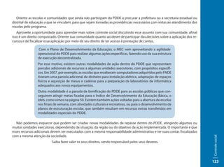 Oriente as escolas e comunidades que ainda não participam do PDDE a procurar a prefeitura ou a secretaria estadual ou
distrital de educação a que se vinculam, para que sejam tomadas as providências necessárias com vistas ao atendimento das
escolas pelo programa.
   Aproveite a oportunidade para aprender mais sobre controle social discutindo esse assunto com sua comunidade, afinal
isso é um direito conquistado. Oriente sua comunidade quanto ao dever de participar das decisões sobre a aplicação dos re-
cursos e de fiscalizar essa aplicação por meio de seu direito de ter acesso à prestação de contas.

                Com o Plano de Desenvolvimento da Educação, o MEC vem aproveitando a agilidade
                operacional do PDDE para realizar algumas ações específicas, fazendo uso da sua estrutura
                de execução descentralizada.
                Por esse motivo, existem outras modalidades de ação dentro do PDDE que representam
                parcelas adicionais de recursos a algumas unidades executoras, com propósitos específi-
                cos. Em 2007, por exemplo, as escolas que receberam computadores adquiridos pelo FNDE
                tiveram uma parcela adicional de dinheiro para instalação elétrica, adaptação de espaços
                físicos e aquisição de mesas e cadeiras para a preparação de laboratórios de informática
                adequados aos novos equipamentos.
                Outra modalidade é a parcela de bonificação do PDDE para as escolas públicas que con-
                seguirem atingir metas fixadas para o Índice de Desenvolvimento da Educação Básica, o
                Ideb, como vimos na página 50. Existem também ações voltadas para a abertura de escolas
                nos finais de semana, com atividades culturais e recreativas, ou para o desenvolvimento de
                planos de estruturação escolar, que também resultam em recursos extras transferidos em
                modalidades especiais do PDDE.

   Não podemos esquecer que podem ser criadas novas modalidades de repasse dentro do PDDE, atingindo algumas ou
muitas unidades executoras, dependendo da situação, da região ou do objetivo da ação implementada. O importante é que
esses recursos adicionais devem ser executados com a mesma responsabilidade administrativa e ter suas contas fiscalizadas
com a mesma atenção da sociedade.




                                                                                                                             Controle social
                          Saiba fazer valer os seus direitos, sendo responsável pelos seus deveres.




                                                                                                                             123
 