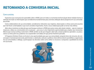 RETOMANDO A CONVERSA INICIAL
Caro cursista,
   Esperamos que você possa ter aprendido sobre o PDDE, pois em todos os momentos de formulação deste módulo tivemos a
intenção de trazer as informações que consideramos fundamentais para uma boa utilização desse programa em sua comunida-
de escolar.
  Como colaboradores de sua comunidade, consideramos relevantes seus registros, observações e críticas acerca de assuntos
que não foram contemplados e que você considera importantes. Assim, nossa colaboração pode se tornar mais efetiva.
  Além disso, insistimos na ideia de que você busque conhecer o PDDE por outros meios além deste módulo – seja em materiais
impressos, vídeos ou conversando com as pessoas –, pois essa é uma importante oportunidade para ampliar seus horizontes.
Mesmo que você já conheça muito bem o PDDE, lembre-se de que ninguém sabe tudo, sempre podemos aprender e, se procu-
ramos os meios para isso, podemos nos surpreender com dados em que jamais havíamos pensado.
   O Programa Dinheiro Direto na Escola é uma oportunidade para que sua comunidade conquiste bens de consumo, de con-
servação e manutenção da escola, patrimoniais e, sobretudo, culturais e políticos. Estes últimos devem possibilitar a organização
da sua comunidade, o diálogo, a participação nas decisões sobre como utilizar os recursos e conquistar a qualidade do ensino
em sua escola.




                                                                                                                                    Retomando a conversa inicial
                                                                                                                                    127
 