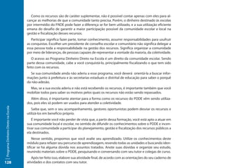 Como os recursos são de caráter suplementar, não é possível contar apenas com eles para al-
                                     cançar as melhorias de que a comunidade tanto precisa. Porém, o dinheiro destinado às escolas
                                     por intermédio do FNDE pode fazer a diferença se for bem utilizado, e a sua utilização eficiente
                                     emana do desafio de garantir a maior participação possível da comunidade escolar e local na
                                     gestão e fiscalização desses recursos.
                                        Participar significa fazer parte, tomar conhecimento, assumir responsabilidades para usufruir
                                     as conquistas. Escolher um presidente de conselho escolar e comunitário não significa delegar a
                                     essa pessoa toda a responsabilidade na gestão dos recursos. Significa organizar a comunidade
                                     por meio de lideranças, de pessoas capazes de representar a vontade da maioria, da coletividade.
                                        O acesso ao Programa Dinheiro Direto na Escola é um direito da comunidade escolar. Sendo
                                     parte dessa comunidade, cabe a você conquistá-lo, principalmente fiscalizando o que tem sido
                                     feito com os recursos.
                                       Se sua comunidade ainda não aderiu a esse programa, você deverá orientá-la a buscar infor-
                                     mações junto à prefeitura e às secretarias estaduais e distrital de educação para saber o porquê
                                     da não-adesão.
                                       Mas, se a sua escola aderiu e não está recebendo os recursos, é importante também que você
                                     mobilize todos para saber os motivos pelos quais os recursos não estão sendo repassados.
                                       Além disso, é importante atentar para a forma como os recursos do PDDE vêm sendo utiliza-
                                     dos, pois eles só podem ser usados para atender a coletividade.
Programa Dinheiro Direto na Escola




                                        Saiba que, sem o seu acompanhamento, gestores oportunistas podem desviar os recursos e
                                     utilizá-los em benefício próprio.
                                        É importante você não perder de vista que, a partir dessa formação, você está apto a atuar em
                                     sua comunidade local e escolar, no sentido de difundir os conhecimentos sobre o PDDE e incen-
                                     tivar sua comunidade a participar do planejamento, gestão e fiscalização dos recursos públicos a
                                     ela destinados.
                                         Nesse sentido, propomos que você avalie seu aprendizado. Utilize os conhecimentos deste
                                     módulo para refazer seu percurso de aprendizagem, revendo todas as unidades e buscando iden-
                                     tificar se há alguma dúvida nos assuntos tratados. Anote suas dúvidas e organize seu estudo,
                                     reunindo materiais sobre o PDDE, pesquisando e conversando com seu tutor e colegas de curso.
                                        Após ter feito isso, elabore sua atividade final, de acordo com as orientações do seu caderno de
128                                  atividades e dos contatos com seu tutor.
 