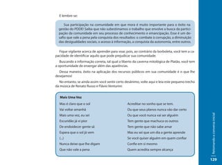 E lembre-se:

      Sua participação na comunidade em que mora é muito importante para o êxito na
  gestão do PDDE! Saiba que não subestimamos o trabalho que envolve a busca da partici-
  pação da comunidade em seu processo de conhecimento e emancipação. Esse é um de-
  safio que vale a pena pela conquista dos resultados: o combate à corrupção, a diminuição
  das desigualdades sociais, o acesso à informação, a conquista da autonomia, entre outros.

  Fique vigilante acerca de aprender para voar, pois, ao contrário da borboleta, você tem a ca-
pacidade de identificar aquilo que pode prejudicar sua comunidade.
   Buscando a informação correta, tal qual o liberto da caverna mitológica de Platão, você tem
a oportunidade de enxergar além das aparências.
  Dessa maneira, êxito na aplicação dos recursos públicos em sua comunidade é o que lhe
desejamos!
  No entanto, se ainda assim você sentir certo desânimo, volte aqui e leia este pequeno trecho
da música de Renato Russo e Flávio Venturini:


   Mais Uma Vez
  Mas é claro que o sol                          Acreditar no sonho que se tem.
  Vai voltar amanhã                              Ou que seus planos nunca vão dar certo




                                                                                                  Retomando a conversa inicial
  Mais uma vez, eu sei                           Ou que você nunca vai ser alguém
  Escuridão já vi pior                           Tem gente que machuca os outros
  De endoidecer gente sã                         Tem gente que não sabe amar
  Espera que o sol já vem                        Mas eu sei que um dia a gente aprende
  (...)                                          Se você quiser alguém em quem confiar
  Nunca deixe que lhe digam                      Confie em si mesmo
  Que não vale a pena                            Quem acredita sempre alcança

                                                                                                  129
 