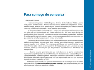 Para começo de conversa
  Olá, prezado cursista!
       Estamos começando o módulo Programa Dinheiro Direto na Escola (PDDE) e, como
você já deve ter lido sobre a dinâmica desse curso no módulo de competências básicas,
apresentaremos, neste início de conversa, alguns aspectos importantes para que você entenda
como este módulo está estruturado e possa organizar seus estudos.
       O Programa Dinheiro Direto na Escola é um assunto sério e de muita importância. Por
isso, para que você possa ampliar seus conhecimentos acerca dos meios mais eficazes de
gerenciamento desse programa, criamos situações de aprendizagem baseadas em resolução
de problemas. Ao solucioná-los, você passa a contar com essa experiência nos momentos em
que problemas semelhantes aparecerem em sua comunidade.
       Além disso, é importante observar que desenvolvemos uma variedade de atividades
(caderno de atividades) para que você possa exercitar seus conhecimentos a respeito dos
assuntos tratados neste módulo. Por meio dessas atividades, será possível verificar o seu
entendimento sobre o tema e sanar possíveis dúvidas junto ao tutor. Associadas a essas
atividades, estão as autoavaliações, que lhe permitirão (re)conhecer suas dificuldades de
aprendizagem.




                                                                                              Para começo de conversa
          Durante o curso, gostaríamos de que você observasse o quanto consideramos
importante sua participação e seu envolvimento, pois disso depende a sua aprendizagem e,
consequentemente, a aprendizagem das pessoas que formam sua comunidade local e escolar.
Afinal, muitas delas talvez não possam contar com essa oportunidade que você está tendo de
aprender um pouco mais sobre o PDDE.
     Por falar em “oportunidade para aprender”, lembramo-nos de um exemplo muito difundido
em nossa cultura, o da metamorfose da lagarta em borboleta, que poderá colaborar para sua
reflexão durante todo o percurso deste módulo.
                                                                                              13
 