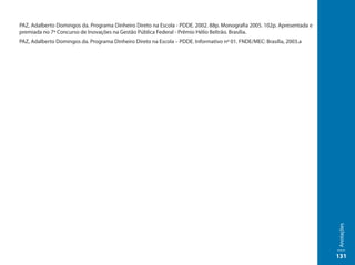 PAZ, Adalberto Domingos da. Programa Dinheiro Direto na Escola - PDDE. 2002. 88p. Monografia 2005. 102p. Apresentada e
premiada no 7º Concurso de Inovações na Gestão Pública Federal - Prêmio Hélio Beltrão. Brasília.
PAZ, Adalberto Domingos da. Programa Dinheiro Direto na Escola – PDDE. Informativo nº 01. FNDE/MEC: Brasília, 2003.a




                                                                                                                         Anotações
                                                                                                                         131
 