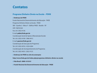 Contatos
                                     Programa Dinheiro Direto na Escola – PDDE
                                     :: Endereço do PDDE
                                     Fundo Nacional de Desenvolvimento da Educação - FNDE
                                     Programa Dinheiro Direto na Escola - PDDE
                                     SBS - Quadra 2 - Bloco F - Edifício FNDE - Brasília - DF
                                     CEP: 70070-929
                                     Fax: (61) 2022-4156
                                     E-mail: pdde@fnde.gov.br
                                     Coordenação Geral de Apoio à Manutenção Escolar
                                     Tel.: (61) 2022-4109 / 3966 4913
                                     E-mail: geame@fnde.gov.br
                                     Coordenação de Execução de Programas
                                     Tel.: (61) 2022-4916 / 4234 4284
Programa Dinheiro Direto na Escola




                                     Coordenação de Acompanhamento de Programas
                                     Tel.: (61) 2022 4923 / 2022 4123

                                     :: Endereço do PDDE no sítio da autarquia:

                                     http://www.fnde.gov.br/index.php/programas-dinheiro-direto-na-escola

                                     :: Fala Brasil : 0800- 616161

                                     :: Fundo Nacional de Desenvolvimento da Educação - FNDE


132
 