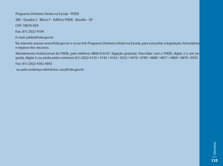 Programa Dinheiro Direto na Escola - PDDE
SBS - Quadra 2 - Bloco F - Edifício FNDE - Brasília - DF
CEP: 70070-929
Fax: (61) 2022 4104
E-mail: pdde@fnde.gov.br
Na internet: acesse www.fnde.gov.br e vá ao link Programa Dinheiro Direto na Escola, para consultas a legislação, formulários
e repasse dos recursos.
Atendimento Institucional do FNDE, pelo telefone 0800 616161 (ligação gratuita). Para falar com o FNDE, digite 2 e, em se-
guida, digite 5, ou ainda pelos números (61) 2022-4135 / 4142 / 4165 / 4253 / 4474 / 4789 / 4808 / 4877 / 4869 / 4879 / 4933
Fax: (61) 2022-4362 4692
ou pelo endereço eletrônico: sac@fnde.gov.br




                                                                                                                                Glossário
                                                                                                                                133
 