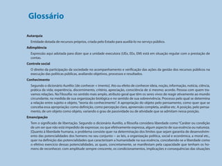 Glossário

                                     Autarquia
                                       Entidade dotada de recursos próprios, criada pelo Estado para auxiliá-lo no serviço público.
                                     Adimplência
                                       Expressão aqui adotada para dizer que a unidade executora (UEx, EEx, EM) está em situação regular com a prestação de
                                       contas.
                                     Controle social
                                       O direito da participação da sociedade no acompanhamento e verificação das ações da gestão dos recursos públicos na
                                       execução das políticas públicas, avaliando objetivos, processos e resultados.
                                     Conhecimento
                                       Segundo o dicionário Aurélio: [de conhecer + imento]. Ato ou efeito de conhecer ideia, noção, informação, notícia, ciência,
                                       prática da vida; experiência, discernimento, critério, apreciação, consciência de si mesmo; acordo. Pessoa com quem tra-
                                       vamos relações. Na Filosofia: no sentido mais amplo, atributo geral que têm os seres vivos de reagir ativamente ao mundo
                                       circundante, na medida de sua organização biológica e no sentido de sua sobrevivência. Processo pelo qual se determina
                                       a relação entre sujeito e objeto, “teoria do conhecimento”. A apropriação do objeto pelo pensamento, como quer que se
Programa Dinheiro Direto na Escola




                                       conceba essa apropriação: como definição, como percepção clara, apreensão completa, análise etc. A posição, pelo pensa-
                                       mento, de um objeto como objeto, variando o grau de passividade ou de atividade que se admitam nessa posição.
                                     Emancipação
                                       Tem o significado de libertação. Segundo o dicionário Aurélio, a filosofia considera liberdade como “Caráter ou condição
                                       de um ser que não está impedido de expressar, ou que efetivamente expressa, algum aspecto de sua essência ou natureza.
                                       [Quanto à liberdade humana, o problema consiste quer na determinação dos limites que sejam garantia de desenvolvim-
                                       ento das potencialidades dos homens no seu conjunto -- as leis, a organização política, social e econômica, a moral etc.,
                                       quer na definição das potencialidades que caracterizam a humanidade na sua essência, concebendo-se a liberdade como
                                       o efetivo exercício dessas potencialidades, as quais, concretamente, se manifestam pela capacidade que tenham os ho-
                                       mens de reconhecer, com amplitude sempre crescente, os condicionamentos, implicações e consequências das situações


134
 