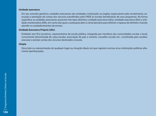 Unidade executora
                                       Em seu conceito genérico, unidades executoras são entidades, instituições ou órgãos responsáveis pelo recebimento, ex-
                                       ecução e prestação de contas dos recursos transferidos pelo FNDE às escolas beneficiárias de seus programas. Na forma
                                       especifica, as unidades executoras assumem três tipos distintos: unidade executora (UEx), entidade executora (EEx) e enti-
                                       dade mantenedora (EM), em nome das quais a autarquia abre a conta bancária para efetivar o repassa do dinheiro visando
                                       atender os estabelecimentos de ensino.
                                     Unidade Executora Própria (UEx)
                                       Entidade sem fins lucrativos, representativa da escola pública, integrada por membros das comunidades escolar e local,
                                       comumente denominada de caixa escolar, associação de pais e mestres, conselho escolar etc., constituída para receber,
                                       executar e prestar contas dos recursos destinados à escola.
                                     Utopia
                                       Descrição ou representação de qualquer lugar ou situação ideais em que vigorem normas e/ou instituições políticas alta-
                                       mente aperfeiçoadas.
Programa Dinheiro Direto na Escola




136
 