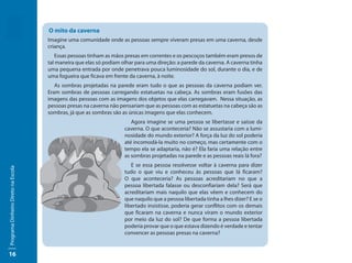 O mito da caverna
                                     Imagine uma comunidade onde as pessoas sempre viveram presas em uma caverna, desde
                                     criança.
                                        Essas pessoas tinham as mãos presas em correntes e os pescoços também eram presos de
                                     tal maneira que elas só podiam olhar para uma direção: a parede da caverna. A caverna tinha
                                     uma pequena entrada por onde penetrava pouca luminosidade do sol, durante o dia, e de
                                     uma fogueira que ficava em frente da caverna, à noite.
                                        As sombras projetadas na parede eram tudo o que as pessoas da caverna podiam ver.
                                     Eram sombras de pessoas carregando estatuetas na cabeça. As sombras eram fusões das
                                     imagens das pessoas com as imagens dos objetos que elas carregavam. Nessa situação, as
                                     pessoas presas na caverna não pensariam que as pessoas com as estatuetas na cabeça são as
                                     sombras, já que as sombras são as únicas imagens que elas conhecem.
                                                                        Agora imagine se uma pessoa se libertasse e saísse da
                                                                     caverna. O que aconteceria? Não se assustaria com a lumi-
                                                                     nosidade do mundo exterior? A força da luz do sol poderia
                                                                     até incomodá-la muito no começo, mas certamente com o
                                                                     tempo ela se adaptaria, não é? Ela faria uma relação entre
                                                                     as sombras projetadas na parede e as pessoas reais lá fora?
                                                                        E se essa pessoa resolvesse voltar à caverna para dizer
Programa Dinheiro Direto na Escola




                                                                     tudo o que viu e conheceu às pessoas que lá ficaram?
                                                                     O que aconteceria? As pessoas acreditariam no que a
                                                                     pessoa libertada falasse ou desconfiariam dela? Será que
                                                                     acreditariam mais naquilo que elas vêem e conhecem do
                                                                     que naquilo que a pessoa libertada tinha a lhes dizer? E se o
                                                                     libertado insistisse, poderia gerar conflitos com os demais
                                                                     que ficaram na caverna e nunca viram o mundo exterior
                                                                     por meio da luz do sol? De que forma a pessoa libertada
                                                                     poderia provar que o que estava dizendo é verdade e tentar
                                                                     convencer as pessoas presas na caverna?


16
 