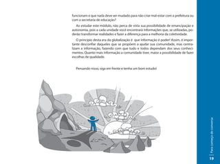 funcionam e que nada deve ser mudado para não criar mal-estar com a prefeitura ou
com a secretaria de educação?
  Ao estudar este módulo, não perca de vista sua possibilidade de emancipação e
autonomia, pois a cada unidade você encontrará informações que, se utilizadas, po-
derão transformar realidades e fazer a diferença para a melhoria da coletividade.
    O princípio desta era da globalização é que informação é poder! Assim, é impor-
tante desconfiar daqueles que se propõem a ajudar sua comunidade, mas centra-
lizam a informação, fazendo com que tudo e todos dependam dos seus conheci-
mentos. Quanto mais informação a comunidade tiver, maior a possibilidade de fazer
escolhas de qualidade.


  Pensando nisso, siga em frente e tenha um bom estudo!




                                                                                      Para começo de conversa
                                                                                      19
 