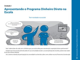 Unidade I

Apresentando o Programa Dinheiro Direto na
Escola
                                              Tem novidade na escola!


             Olha só, a escola está
       de cara nova! O que será que está
                acontecendo?




                                                                                                                                Apresentando o Programa Dinheiro Direto na Escola
   Paredes pintadas, bebedouro
             novinho!
              Mas...




                  de onde veio                                                                 É, parece que alguém
                  o dinheiro pra                                                              não anda participando
                    isso tudo?                                                                das reuniões na escola!




  Você saberia dizer de onde vem o dinheiro que sua escola utiliza para manutenção e aquisição de bens patrimoniais?
  Imagino que esse assunto já foi discutido em sua comunidade escolar e, se você participa das reuniões, já deve estar saben-
do do que estamos falando.
  Sim, estamos tratando da participação da comunidade nas decisões sobre como utilizar recursos financeiros da educação.

                                                                                                                                23
 