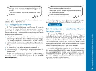Por que esses recursos são transferidos para as               O que é uma unidade executora?
     escolas?                                                      Por que as escolas devem providenciar a criação
     Quais os objetivos do FNDE em efetuar esses                   de unidade executora?
     repasses?                                                     Como ocorre sua organização?


  Para responder a essas questões teremos de conhecer o         Vamos às respostas a essas questões... Antes, porém, pe-
objetivo dessa ação. Vamos lá!                                gue seu caderno de atividade e faça as atividades de 1 a 3.
1.2. Os objetivos do programa                                      Atividades 1 a 3
   O PDDE tem por objetivo a transferência de recursos
financeiros à escola, de forma suplementar, visando à         1.3. Conceituando e classificando Unidade
promoção da melhoria pedagógica e à manutenção da             Executora Própria
infraestrutura, com a consequente elevação da qualidade do
ensino. Tal medida envolve:                                     Os recursos do PDDE são repassados por meio de uma




                                                                                                                              Apresentando o Programa Dinheiro Direto na Escola
                                                              conta bancária, mas, em se tratando de recursos públicos,
:: o fortalecimento da participação social como meio de
                                                              não pode ser utilizada uma conta qualquer. Ela deve ser es-
   consolidação da escola democrática, buscando integra-
                                                              pecífica para fins do recebimento desses recursos. Sendo
   ção entre poder público / comunidade / escola / família;
                                                              uma conta corrente especial, ela é aberta pelo FNDE, não em
:: a promoção da autonomia escolar, eliminando a interme-     nome da escola, mas em nome da Unidade Executora Própria
   diação.                                                    da escola beneficiada. Mas por que isso acontece?.
:: a celeridade na execução das decisões da escola; e
                                                                 As escolas públicas beneficiárias do PDDE não são entida-
:: a racionalização e a simplificação dos procedimentos ad-   des com personalidade jurídica capaz de reunir os elemen-
   ministrativos.                                             tos exigidos pelo Banco Central para possuir, em nome pró-
   Porém, para terem acesso aos recursos, é fundamental que   prio, a conta corrente na qual serão depositados os recursos.
as escolas a serem beneficiadas disponham de uma Unidade      Por isso, o FNDE encontrou como alternativa técnica criar a
Executora Própria.                                            figura da Unidade Executora Própria.




                                                                                                                              25
 