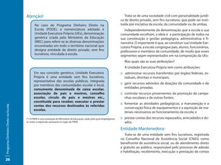 Atenção!                                                                              Trata-se de uma sociedade civil com personalidade jurídi-
                                                                                                                        ca de direito privado, sem fins lucrativos, que pode ser insti-
                                            No caso do Programa Dinheiro Direto na                                      tuída por iniciativa da escola, da comunidade ou de ambas.
                                            Escola (PDDE), a nomenclatura adotada é                                       Independentemente da denominação que a escola e sua
                                            Unidade Executora Própria (UEx), denominação                                comunidade escolham, a ideia é a participação de todos na
                                            genérica criada pelo Ministério da Educação                                 sua constituição e gestão pedagógica, administrativa e fi-
                                            (MEC) para referir-se às diversas denominações                              nanceira. O importante é que, ao constituir sua Unidade Exe-
                                            encontradas em todo o território nacional que                               cutora Própria, a escola congregue pais, alunos, funcionários,
                                            designa entidade de direito privado, sem fins                               professores e membros da comunidade, de modo que esses
                                            lucrativos, vinculada à escola.                                             segmentos sejam representados em na composição da UEx:
                                                                                                                          Mas quais são as suas atribuições?
                                                                                                                          A Unidade Executora Própria tem como atribuições:
                                           Em seu conceito genérico, Unidade Executora                                  :: administrar recursos transferidos por órgãos federais, es-
                                           Própria é uma entidade sem fins lucrativos,                                     taduais, distritais e municipais;
                                           representativa das escolas públicas, integrada
                                                                                                                        :: gerir recursos advindos de doações da comunidade e de
                                           por membros das comunidades escolar e local,
                                           comumente denominada de caixa escolar,                                          entidades privadas;
                                           associação de pais e mestres, conselho                                       :: controlar recursos provenientes da promoção de campa-
                                           escolar, círculo de pais e mestres etc.,                                        nhas escolares e de outras fontes;
                                           constituída para receber, executar e prestar
                                                                                                                        :: fomentar as atividades pedagógicas, a manutenção e a
                                           contas dos recursos destinados às referidas
Programa Dinheiro Direto na Escola




                                                                                                                           conservação física de equipamentos e a aquisição de ma-
                                           escolas.
                                                                                                                           teriais necessários ao funcionamento da escola; e
                                     (*) O FNDE é uma autarquia do Ministério da Educação, razão pela qual empregamos   :: prestar contas dos recursos repassados, arrecadados e do-
                                     às vezes a expressão autarquia no lugar de FNDE.                                      ados.
                                                                                                                        Entidade Mantenedora:
                                                                                                                           Trata-se de uma entidade sem fins lucrativos, registrada
                                                                                                                        no Conselho Nacional de Assistência Social (CNAS) como
                                                                                                                        beneficente de assistência social, ou de atendimento direto
                                                                                                                        e gratuito ao público, responsável pelo processo de adesão
                                                                                                                        e habilitação, recebimento, execução e prestação de contas

26
 