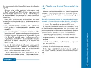 dos recursos destinados às escolas privadas de educação          1.4. Criando uma Unidade Executora Própria
especial.
                                                                 (UEx)
   Além das UEx e das EM, participam e executam o PDDE
as EEx (Prefeitura/Seduc). Tal instância é responsável pela         Para que você possa colaborar com sua comunidade ou
formalização dos processos de adesão e habilitação, pelo         outra que necessite de conhecimento acerca dos procedi-
recebimento, execução e prestação de contas dos recursos         mentos de criação de UEx, leia com a atenção as explicações
transferidos.                                                    a seguir.

   Dessa forma, o depósito dos recursos do PDDE a serem          São cinco os passos que deverão ser seguidos para que uma es-
empregados na manutenção física e pedagógica da escola           cola pública consiga criar uma Unidade Executora Própria (UEx:
é realizado:
                                                                   1º passo – Convocação de uma assembléia geral
:: para a escola pública que constituiu uma Unidade Exe-
   cutora Própria (UEx), na conta bancária aberta em nome          O diretor da escola deve convocar uma assembleia geral,
   dessa UEx;                                                    ou seja, uma reunião de professores, pais, funcionários, cola-
                                                                 boradores e demais pessoas da comunidade para deliberar
:: para as escolas públicas que não constituíram uma UEx,        sobre os assuntos que dizem respeito à criação da UEx.
   na conta bancária aberta conforme a vinculação da esco-




                                                                                                                                  Apresentando o Programa Dinheiro Direto na Escola
   la, ou seja, em nome da prefeitura ou da secretaria estadu-      Essa convocação pode ser feita de diversas maneiras:
   al ou distrital de educação a que a escola pertença. Esses    :: publicação no jornal local de um edital de convocação es-
   órgãos, nessas circunstâncias, são considerados Unidades         pecífica;
   Executoras, recebendo a denominação de entidade exe-
   cutora (EEx); e                                               :: envio de correspondência, em forma de convocação, aos
                                                                    pais dos alunos; ou
:: no caso da escola privada de educação especial, a enti-
   dade mantenedora (EM) é também a Unidade Executora            :: afixação do edital de convocação na escola.
   Própria, e em nome dela o FNDE abre a conta bancária             O ideal é que se combine mais de uma dessas sugestões
   para o repasse dos recursos do programa.                      para garantir a presença do maior número de pessoas pos-
     Para verificar o progresso de sua aprendizagem, que tal     sível.
  realizar as atividades 4 e 5 do seu Caderno de Atividades?


  Atividades 4 e 5



                                                                                                                                  27
 