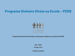 Programa Dinheiro Direto na Escola – PDDE




    Programa Nacional de Formação Continuada a Distância nas Ações do FNDE




                                  MEC / FNDE
                                 Brasília, 2010

                              3a edição atualizada
 