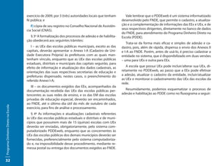 exercício de 2009, por 3 (três) autoridades locais que tenham       Vale lembrar que o PDDEweb é um sistema informatizado
                                     fé pública; e                                                    desenvolvido pelo FNDE, que permite o cadastro, a atualiza-
                                        f) cópia de seu registro no Conselho Nacional de Assistên-    ção e a complementação de informações das EEx e UEx, e de
                                     cia Social (CNAS).                                               seus respectivos dirigentes, diretamente no banco de dados
                                                                                                      do FNDE, para atendimento do Programa Dinheiro Direto na
                                       § 3º A formalização dos processos de adesão e de habilita-     Escola (PDDE).
                                     ção obedecerá aos seguintes trâmites:
                                                                                                         Trata-se da forma mais eficaz e simples de adesão e ca-
                                        I – as UEx das escolas públicas municipais, exceto as das     dastro, pois, além de rápida, dispensa o envio dos Anexos II
                                     capitais, deverão apresentar o Anexo I-A (Cadastro de Uni-       e I-A ao FNDE. Porém, antes de usá-lo, é preciso cadastrar a
                                     dade Executora Própria) às prefeituras com as quais man-         entidade no sistema, que é disponibilizado em duas versões
                                     tenham vínculo, enquanto que as UEx das escolas públicas         – uma para UEx e outra para EEx.
                                     estaduais, distritais e municipais das capitais seguirão, para
                                     efeito de informação e atualização dos dados cadastrais, as         A escola que possui UEx pode incluir/alterar sua UEx, di-
                                     orientações das suas respectivas secretarias de educação e       retamente no PDDEweb, ao passo que a EEx pode efetivar
                                     prefeituras dispensado, nestes casos, o preenchimento do         a adesão, atualizar o cadastro da entidade, incluir/atualizar
                                     referido Anexo I-A;                                              as UEx e monitorar o cadastramento das UEx das escolas da
                                                                                                      rede.
                                        III – os documentos exigidos das EEx, acompanhados da
                                     documentação recebida das UEx das escolas públicas per-            Resumidamente, podemos esquematizar o processo de
                                     tencentes as suas redes de ensino, e os das EM das escolas       adesão e habilitação ao PDDE como no fluxograma a seguir:
                                     privadas de educação especial, deverão ser encaminhados,
                                     ao FNDE, até o último dia útil do mês de outubro de cada
Programa Dinheiro Direto na Escola




                                     exercício, para fins de análise e processamento.
                                        § 4º As informações e atualizações cadastrais referentes
                                     às UEx das escolas públicas estaduais e distritais e de muni-
                                     cípios que possuírem mais de 15 (quinze) escolas com UEx
                                     deverão ser enviadas, obrigatoriamente, pelo sistema com-
                                     putadorizado PDDEweb, enquanto que as concernentes às
                                     UEx das escolas públicas dos demais municípios deverão ser
                                     fornecidas, preferencialmente pelo sistema computadoriza-
                                     do e, na impossibilidade desse procedimento, mediante re-
                                     messa postal ou entrega dos documentos exigidos ao FNDE.


32
 