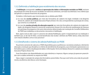 1.5.2. Definindo a habilitação para recebimento dos recursos
                                        A habilitação corresponde à análise e à aprovação dos dados e informações enviados ao FNDE, inclusive
                                     da prestação de contas de recursos recebidos em exercícios anteriores, com base nas diretrizes e nos critérios que
                                     disciplinam os repasses financeiros do programa.
                                       Os dados e informações aqui mencionados são os obtidos pelo FNDE:
                                       a) no caso das escolas públicas, por meio dos formulários de cadastro do órgão /entidade e do dirigente
                                          (Anexo II), cadastro de Unidade Executora Própria (Anexo I-A) e dos correspondentes à prestação de contas,
                                          que veremos na unidade III;
                                       b) no caso das escolas privadas de educação especial, por meio dos formulários de cadastro do órgão/enti-
                                          dade e do dirigente (Anexo II) e termo de compromisso (Anexo II-A), do ofício de manifestação do interesse
                                          em participar do programa e de outros documentos determinados por resolução do Conselho Deliberativo
                                          do FNDE que estabeleça os documentos necessários à habilitação.
                                       Bem, agora você já sabe o que é o processo de adesão/habilitação, quem é responsável por sua realização e
                                     também que, se ele não for feito, a escola beneficiária não recebe o dinheiro do PDDE. Vamos, então, descrever
                                     com maiores detalhes como é esse processo?

                                     1.5.3.Detalhando o sistema de adesão/habilitação ao PDDE
                                        No primeiro semestre de cada ano, o FNDE disponibiliza para as prefeituras e secretarias estaduais e distrital de
                                     educação a resolução que disciplina os critérios de atendimento do programa, suas orientações operacionais e os
Programa Dinheiro Direto na Escola




                                     formulários para a coleta /atualização de dados e informações: Termo de Adesão (Anexo II) e cadastro da Unidade
                                     Executora Própria (Anexo I-A):
                                       Esses formulários são disponibilizados em meio eletrônico e impresso. Alguns campos já aparecem preenchi-
                                     dos com os dados existentes no arquivo do FNDE.
                                       Veja a seguir o exemplo de campos dos formulários preenchidos. Para que você tenha uma visão do procedi-
                                     mento, escolhemos dois blocos como ilustração:




36
 