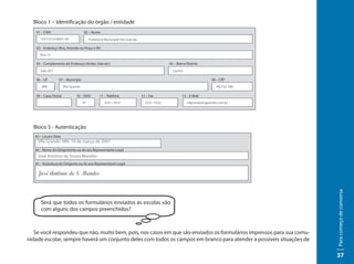 Bloco 1 – Identificação do órgão / entidade
   01 – CNPJ                         02 – Nome
      12312314/0001-49                    Prefeitura Municipal Vila Grande

   03 – Endereço (Rua, Avenida ou Praça e Nº)
      Rua 12

   04 – Complemento do Endereço (Andar, Sala etc)                                          05 – Bairro/Distrito
      Sala 201                                                                               Centro

   06 – UF        07 – Município                                                                                     08 – CEP
       MN              Vila Grande                                                                                      98.733-180

   09 – Caixa Postal           10 – DDD          11 – Telefone               12 – Fax              13 – E-Mail
                                     91             3331-3333                  3331-3332               vilgrande@vgrande.com.br




  Bloco 5 - Autenticação
   43 – Local e Data
    VIla Grande- MN. 10 de março de 2007
   44 – Nome do Dirigentente ou do seu Representante Legal
    José Antônio de Souza Mendes
   45 – Assinatura do Dirigente ou do seu Representante Legal




                                                                                                                                     Para começo de conversa
      Será que todos os formulários enviados às escolas vão
      com alguns dos campos preenchidos?



   Se você respondeu que não, muito bem, pois, nos casos em que são enviados os formulários impressos para sua comu-
nidade escolar, sempre haverá um conjunto deles com todos os campos em branco para atender a possíveis situações de

                                                                                                                                     37
 