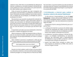 cadastros novos. Além disso, na possibilidade de utilização da      Por outro lado, no que diz respeito às escolas privadas de
                                     internet, a prefeitura ou secretaria estadual e distrital de edu-   educação especial, há apenas a possibilidade do envio do
                                     cação poderão ter acesso a formulários sem preenchimento.           formulário impresso mediante postagem ou entrega dire-
                                     Isso cabe, também, para cadastros novos.                            ta no protocolo do FNDE.
                                        Então, de posse da resolução que rege o programa, das
                                     orientações e dos formulários, as prefeituras, secretarias esta-    1.5.4. Utilizando a internet para realizar e
                                     duais e distrital de educação mobilizam suas escolas e promo-       atualizar cadastro de adesão /habilitação
                                     vem, no âmbito de suas jurisdições, as atividades de coleta e
                                     atualização dos dados.                                                 A cada exercício, é disponibilizado, no sítio do www.
                                                                                                         fnde.gov.br, o sistema denominado PDDEweb. Esse sis-
                                        Recomenda-se que, quando a atualização for realizada me-         tema tem por finalidade viabilizar a adesão e atualização
                                     diante formulários impressos, sejam preenchidos apenas os           e/ou cadastro da EEx e das UEx, diretamente na base de
                                     campos que precisarem ser alterados/complementados ou               dados do FNDE:
                                     que estão em branco. O formulário enviado pelo FNDE possui
                                     frente impressa com campo abaixo em branco para atualiza-             É importante chamar a atenção, finalmente, para os se-
                                     ção, nos casos de SEDUC ou municípios que não forem capi-           guintes fatos:
                                     tais.                                                               :: a utilização da internet no processo de adesão reduz
                                        É importante você saber que essas orientações se destinam           o tempo de atualização dos dados na base do FNDE
                                     a facilitar o trabalho de digitação dos dados.                         e diminui a ocorrência de erros de digitação, possibili-
                                                                                                            tando maior rapidez na liberação dos recursos.
                                       Observe ainda que o FNDE não dispõe de todas as informa-
                                     ções em seu banco de dados, razão pela qual os formulários          :: as prefeituras, secretarias estaduais e distrital de edu-
                                     pré-impressos não são disponibilizados com todos os campos             cação e as entidades mantenedoras, no momento
Programa Dinheiro Direto na Escola




                                     preenchidos.                                                           oportuno, são informadas sobre a disponibilização
                                                                                                            do PDDEweb no sítio do FNDE na internet e sobre as
                                       Após mobilizar e promover a atualização e coleta dos da-             orientações para utilização do aplicativo; e
                                     dos, o passo seguinte é enviá-los eletronicamente ao FNDE.
                                                                                                         :: quanto mais rápido forem enviados os dados (por
                                                 Você saberia dizer como isso é feito?                      meio impresso ou eletrônico) ao FNDE, mais cedo os
                                                                                                            recursos chegam à escola.


                                        Quanto às escolas públicas, pode-se fazer um envio eletrô-
                                     nico utilizando a internet, ou um envio do formulário impresso
                                     mediante postagem ou entrega direta no Protocolo do FNDE.

38
 