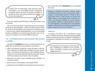 :: estar a UEx, EEx ou EM adimplente com a prestação
                                                                    de contas.
    E então? Com as informações vistas até aqui, é pos-
    sível ajudar a sua comunidade escolar a solucionar              Embora as Unidades Executoras Próprias sejam
    as dúvidas sobre o processo de adesão ao PDDE, no               entidades jurídicas sem fins lucrativos que repre-
    sentido de evitar que escolas deixem de receber os              sentam a comunidade perante o FNDE, as deci-
    recursos do programa?                                           sões sobre como e onde investir os recursos do
                                                                    PDDE cabem à comunidade local e escolar. Por-
                                                                    tanto, não podemos delegar os nossos direitos
  Caso sua resposta seja afirmativa, você poderá seguir com         aos gestores públicos e administrativos. Somen-
seu estudo.                                                         te a participação e a fiscalização da comunidade
   Mas, se ainda há dúvidas, é importante que você reveja seu       podem tornar eficientes as ações dos gestores no
processo de aprendizagem, a partir da releitura desta unida-        gerenciamento dos recursos públicos.
de, da busca de orientação com a tutoria e em materiais sobre
o assunto aqui tratado, disponibilizados na sua comunidade         Lembre-se:
escolar, na prefeitura ou secretaria de educação a que sua es-      A maneira mais eficaz de a comunidade escolar
cola está vinculada, ou no sitio do FNDE na internet.            atuar no PDDE é participar da eleição das prioridades,
                                                                 manter-se atenta ao processo de adesão /habilitação e
1.6. Condições para a participação das escolas                   acompanhar a utilização do dinheiro e a prestação de
no PDDE                                                          contas.

  Há algumas condições para que as escolas participem no
PDDE. Para se beneficiarem do programa, elas devem:                    Entendeu bem com funciona o sistema de ade-
                                                                       são e habilitação ao PDDE? Se teve dúvidas,
:: aderir ao programa, mediante o envio de dados e informa-
                                                                       releia o conteúdo e converse com seu tutor e
   ções cadastrais ao FNDE pela entidade executora (prefei-
                                                                       colegas de curso.




                                                                                                                          Para começo de conversa
   turas e secretarias de educação) ou pela entidade mante-
   nedora (no caso das escolas privadas de educação especial
   sem fins lucrativos), das escolas a elas vinculadas;
:: participar do censo escolar realizado pelo Inep/MEC, no
   exercício anterior;
:: possuir alunos matriculados na educação básica;
:: permanecer em atividade no ano de repasse dos recursos; e

                                                                                                                          39
 