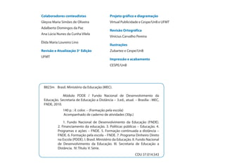 Colaboradores conteudistas                     Projeto gráfico e diagramação
Gleyva Maria Simões de Oliveira                Virtual Publicidade e Cespe/UnB e UFMT
Adalberto Domingos da Paz
                                               Revisão Ortográfica
Ana Lúcia Nunes da Cunha Vilela
                                               Vinícius Carvalho Pereira
Élida Maria Loureiro Lino
                                               Ilustrações
Revisão e Atualização 3a Edição                Zubartez e Cespe/UnB
UFMT
                                               Impressão e acabamento
                                               CESPE/UnB




 B823m Brasil. Ministério da Educação (MEC).

             Módulo PDDE / Fundo Nacional de Desenvolvimento da
 Educação. Secretaria de Educação a Distância – 3.ed., atual. – Brasília : MEC,
 FNDE, 2010.
              140 p. : il. color. – (Formação pela escola)
              Acompanhado de caderno de atividades (30p.)

               1. Fundo Nacional de Desenvolvimento da Educação (FNDE).
           2. Financiamento da educação. 3. Políticas públicas – Educação. 4.
           Programas e ações – FNDE. 5. Formação continuada a distância –
           FNDE. 6. Formação pela escola – FNDE. 7. Programa Dinheiro Direto
           na Escola (PDDE). I. Brasil. Ministério da Educação. II. Fundo Nacional
           de Desenvolvimento da Educação. III. Secretaria de Educação a
           Distância. IV. Título. V. Série.
                                                                 CDU 37.014.543
 