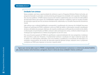 Atividades 6.3 e 7


                                                Unidade I em síntese
                                                Nesta unidade, você teve a oportunidade de conhecer o que é o Programa Dinheiro Direto na Escola, um
                                                programa baseado no princípio constitucional da participação da sociedade civil na gestão e fiscalização
                                                dos recursos públicos. O PDDE repassa recursos de maneira suplementar para as escolas da rede pública
                                                da educação básica que atuam nas modalidades regular, especial e indígena e para as escolas privadas
                                                de educação especial sem fins lucrativos devidamente cadastradas no Conselho Nacional de Assistência
                                                Social.
                                                Vale reforçar que a adesão/habilitação corresponde à manifestação de interesse da Unidade Executora
                                                Própria em participar do PDDE, mediante o envio ao FNDE de dados e informações visando à atualização
                                                do banco de dados da autarquia. Ademais, diz respeito à análise para verificação da consistência dos dados
                                                e informações encaminhados ao FNDE, inclusive sobre prestação de contas, conforme determinação da
                                                resolução que regulamenta os critérios do programa no ano em curso.
                                                Por causa da preocupação do FNDE em aperfeiçoar a operacionalização dos seus programas, mudanças
                                                têm ocorrido a cada ano. Portanto, é fundamental conhecer a resolução em vigor e observar quais são
                                                os dados e as informações solicitados. Com essa medida, as prefeituras, as secretarias de educação e as
                                                entidades mantenedoras de escolas de educação especial ganham tempo, reduzem erros e propiciam
                                                condições ao FNDE para repassar os recursos o quanto antes.


                                        Agora que você já sabe o que é o PDDE e compreendeu como funcionam o processo e o sistema de adesão/habilita-
Programa Dinheiro Direto na Escola




                                     ção, vamos mostrar como funciona o programa. Esse é o tema da nossa unidade II. Vamos continuar?




40
 