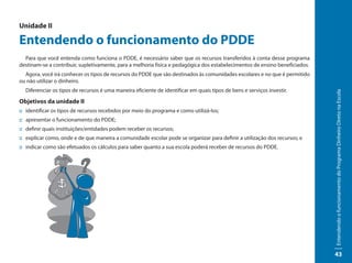 Unidade II

Entendendo o funcionamento do PDDE
  Para que você entenda como funciona o PDDE, é necessário saber que os recursos transferidos à conta desse programa
destinam-se a contribuir, supletivamente, para a melhoria física e pedagógica dos estabelecimentos de ensino beneficiados.
  Agora, você irá conhecer os tipos de recursos do PDDE que são destinados às comunidades escolares e no que é permitido
ou não utilizar o dinheiro.
  Diferenciar os tipos de recursos é uma maneira eficiente de identificar em quais tipos de bens e serviços investir.




                                                                                                                             Entendendo o funcionamento do Programa Dinheiro Direto na Escola
Objetivos da unidade II
:: identificar os tipos de recursos recebidos por meio do programa e como utilizá-los;
:: apresentar o funcionamento do PDDE;
:: definir quais instituições/entidades podem receber os recursos;
:: explicar como, onde e de que maneira a comunidade escolar pode se organizar para definir a utilização dos recursos; e
:: indicar como são efetuados os cálculos para saber quanto a sua escola poderá receber de recursos do PDDE.




                                                                                                                             43
 