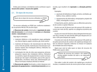 Então, para começar, convidamos você a conhecer o que é       escolas, que resultem em reposição ou elevação patrimo-
                                     recurso de custeio e recurso de capital.                         nial.
                                                                                                        Exemplos:
                                     2.1. Os tipos de recursos
                                                                                                        :: aquisição de bebedouro, fogão, armário, ventilador, ge-
                                                                                                           ladeira, mesa, cadeira e outros;
                                         Quais são os tipos de recursos utilizados no PDDE?             :: equipamento de informática, retroprojetor, projetor de
                                                                                                           slides, mimeógrafo e outros.
                                                                                                         É importante, porém, atentar para os diferentes percentu-
                                       Os recursos utilizados no PDDE são, conforme estabeleci-       ais de custeio e capital. Observe:
                                     do na portaria 448 da STN, de dois tipos:                          Escola com até 50 alunos que não possuir UEx recebe re-
                                                                                                      cursos por meio da EEx, apenas na categoria econômica de
                                        a) Recursos de custeio: destinados à aquisição de mate-
                                                                                                      custeio.
                                     riais de consumo e à contratação de serviços para funciona-
                                     mento e manutenção da escola.                                       Escola com mais de 50 alunos deve obrigatoriamente pos-
                                                                                                      suir UEx e recebe, do valor devido, 80% para despesa de cus-
                                       Veja alguns exemplos:
                                                                                                      teio e 20% para despesa de capital.
                                       :: materiais didáticos e de expediente: jogos pedagógi-           A escola com mais de 20 alunos que possuir UEx pode op-
                                          cos, blocos lógicos, papel, cartolina, giz, entre outros;   tar pelos percentuais de custeio e de capital que deseja rece-
                                       :: materiais de limpeza e de manutenção da rede física,        ber no exercício seguinte. (informar no Anexo I-A Cadastro
                                          como: tinta de parede, material para manutenção e pe-       de Unidade Executora Própria).
Programa Dinheiro Direto na Escola




                                          quenos reparos das instalações elétrica, hidráulica ou        Agora que você já sabe quais os tipos de recursos do
                                          sanitária e outros;                                         PDDE, deve querer saber:
                                       :: contratação de mão de obra para pequenas pinturas,
                                          pequenos reparos das instalações elétrica, hidráulica               Quanto de recursos de custeio e de capital as
                                          ou sanitária, reparo de equipamentos e outros serviços,            escolas podem receber do valor a ser repassado
                                          desde que não sejam contratados, para os fins aqui es-             pelo PDDE?
                                          pecificados, servidores ativos das administrações pú-
                                          blicas municipal, estadual, distrital ou federal.
                                                                                                         Para saber o valor de custeio e de capital que a escola irá
                                       b) Recursos de capital: destinados a cobrir despesas com       receber, o estabelecimento de ensino precisa fazer uma pro-
                                     aquisição de equipamentos e material permanente para as

44
 