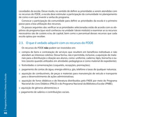 cessidades da escola. Desse modo, no sentido de definir as prioridades a serem atendidas com
                                     os recursos do PDDE, a escola deve estimular a participação da comunidade no planejamento
                                     de como e em que investir a verba do programa.
                                        Convocar a participação da comunidade para definir as prioridades da escola é o primeiro
                                     passo para a boa utilização dos recursos.
                                        Os passos seguintes são: verificar se as prioridades selecionadas estão de acordo com os ob-
                                     jetivos do programa (que você conheceu na unidade I deste módulo) e examinar se os recursos
                                     necessários são de custeio e/ou de capital, bem como o percentual desses recursos que cada
                                     escola optou por receber.

                                     2.3. O que é vedado adquirir com os recursos do PDDE
                                       Os recursos do PDDE não podem ser investidos em:
                                     :: compra de bens e contratação de serviços que resultem em benefícios individuais e não
                                        atendam ao interesse coletivo. Dessa forma, não é permitida, inclusive, a aquisição de mate-
                                        riais para a distribuição e doação aos alunos, como: uniforme, caderno, lápis, borracha e ou-
                                        tros (exceto quando utilizados em atividades pedagógicas e como material de expediente);
                                     :: festividades e comemorações (coquetéis, recepções, premiações);
                                     :: pagamento de contas de água, energia elétrica, gás, telefone e taxas de qualquer natureza;
                                     :: aquisição de combustíveis, de peças e materiais para manutenção de veículo e transporte
Programa Dinheiro Direto na Escola




                                        para o desenvolvimento de ações administrativas;
                                     :: aquisição de livros didáticos e de literatura distribuídos pelo FNDE por meio do Programa
                                        Nacional do Livro Didático (PNLD) e do Programa Nacional da Biblioteca Escolar (PNBE);
                                     :: aquisição de gêneros alimentícios; e
                                     :: pagamento de salários e contribuições sociais.




46
 
