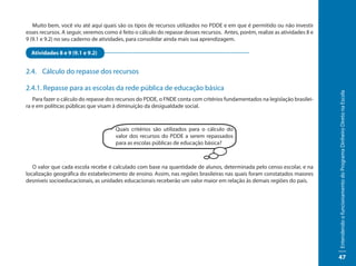Muito bem, você viu até aqui quais são os tipos de recursos utilizados no PDDE e em que é permitido ou não investir
esses recursos. A seguir, veremos como é feito o cálculo do repasse desses recursos. Antes, porém, realize as atividades 8 e
9 (9.1 e 9.2) no seu caderno de atividades, para consolidar ainda mais sua aprendizagem.

  Atividades 8 e 9 (9.1 e 9.2)


2.4. Cálculo do repasse dos recursos

2.4.1. Repasse para as escolas da rede pública de educação básica




                                                                                                                               Entendendo o funcionamento do Programa Dinheiro Direto na Escola
   Para fazer o cálculo do repasse dos recursos do PDDE, o FNDE conta com critérios fundamentados na legislação brasilei-
ra e em políticas públicas que visam à diminuição da desigualdade social.



                                      Quais critérios são utilizados para o cálculo do
                                      valor dos recursos do PDDE a serem repassados
                                      para as escolas públicas de educação básica?



   O valor que cada escola recebe é calculado com base na quantidade de alunos, determinada pelo censo escolar, e na
localização geográfica do estabelecimento de ensino. Assim, nas regiões brasileiras nas quais foram constatados maiores
desníveis socioeducacionais, as unidades educacionais receberão um valor maior em relação às demais regiões do país.




                                                                                                                               47
 