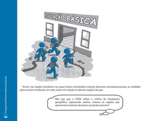Programa Dinheiro Direto na Escola




                                       Assim, nas regiões brasileiras nas quais foram constatados maiores desníveis socioeducacionais, as unidades
                                     educacionais receberão um valor maior em relação às demais regiões do país.


                                                                     Mas por que o FNDE utiliza o critério de localização
                                                                     geográfica, repassando valores maiores às regiões que
                                                                     apresentam maiores desníveis socioeducacionais?



48
 