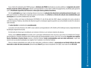 Esse critério foi adotado pelo FNDE porque o dinheiro do PDDE destinado às escolas públicas é originário da contri-
buição social do salário-educação, tributo correspondente a 2,5% sobre a folha de pagamento, recolhido pelo governo
com a finalidade específica de financiar a educação básica pública brasileira.
   Um dos princípios que rege o emprego desses recursos é a redução dos desníveis socioeducacionais do país, razão
pela qual existem os diferenciais regionais acima comentados. Os critérios e a forma de cálculo são estabelecidos por
resoluções do Conselho Deliberativo do FNDE.
   Vejamos, então, com base na Resolução CD/FNDE/nº 9, de 24 de abril de 2007, alguns exemplos de como calcular o
valor do repasse. Todavia, não deixe de observar qual é a resolução vigente quando sua comunidade escolar for calcular o
valor devido)




                                                                                                                             Entendendo o funcionamento do Programa Dinheiro Direto na Escola
  O valor devido é estabelecido considerando:
   a) escolas com até 20 alunos. Em 2007, esses valores corresponderam a R$ 29,00 ou R$ 24,00 por aluno, dependendo da
localização regional da escola;
  b) intervalos de classe que consideram um número mínimo e um número máximo de alunos.
   Assim, esses valores variam de acordo com o princípio redistributivo dos recursos, que vimos no módulo de Compe-
tências Básicas, visando contribuir para a diminuição das desigualdades sociais. Com isso, as escolas situadas nas regiões
Norte, Nordeste e Centro-Oeste, exceto o Distrito Federal, serão contempladas com um valor adicional, o que não
ocorre com as escolas localizadas nas regiões Sul e Sudeste e no Distrito Federal.
   Para os valores estipulados em cada um dos intervalos, conforme a tabela 1, acrescenta-se ao limite inferior de cada
intervalo o valor de uma constante, denominada fator K, por aluno excedente. Em 2007, esse valor foi de R$ 4,20.




                                                                                                                             49
 