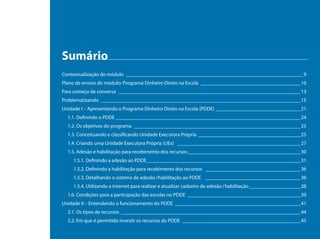 Sumário
Contextualização do módulo _____________________________________________________________________ 9
Plano de ensino do módulo: Programa Dinheiro Direto na Escola _______________________________________10
Para começo de conversa _______________________________________________________________________13
Problematizando ______________________________________________________________________________15
Unidade I – Apresentando o Programa Dinheiro Direto na Escola (PDDE) _________________________________21
  1.1. Definindo o PDDE ________________________________________________________________________24
  1.2. Os objetivos do programa _________________________________________________________________25
  1.3. Conceituando e classificando Unidade Executora Própria ________________________________________25
  1.4. Criando uma Unidade Executora Própria (UEx) ________________________________________________27
  1.5. Adesão e habilitação para recebimento dos recursos ____________________________________________30
    1.5.1. Definindo a adesão ao PDDE____________________________________________________________31
    1.5.2. Definindo a habilitação para recebimento dos recursos _____________________________________36
    1.5.3. Detalhando o sistema de adesão / habilitação ao PDDE _____________________________________36
    1.5.4. Utilizando a internet para realizar e atualizar cadastro de adesão / habilitação ____________________38
  1.6. Condições para a participação das escolas no PDDE ____________________________________________39
Unidade II – Entendendo o funcionamento do PDDE _________________________________________________41
  2.1. Os tipos de recursos ______________________________________________________________________44
  2.2. Em que é permitido investir os recursos do PDDE ______________________________________________45
 