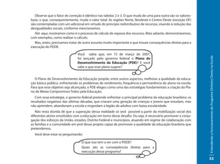 Observe que o fator de correção é idêntico nas tabelas 2 e 3. O que muda de uma para outra são os valores-
base, o que, consequentemente, muda o valor total. As regiões Norte, Nordeste e Centro-Oeste (exceção DF)
são contempladas com um adicional em virtude do princípio redistributivo de recursos, visando à redução das
desigualdades sociais, conforme mencionamos.
  Até aqui, mostramos como é o processo de cálculo de repasse dos recursos. Mais adiante, demonstraremos,
com exemplos, como realizar o cálculo.
  Mas, antes, precisamos tratar de outro assunto muito importante e que trouxe consequências diretas para a
execução do PDDE.

                               Você sabia que, em 15 de março de 2007,




                                                                                                               Entendendo o funcionamento do Programa Dinheiro Direto na Escola
                               foi lançado pelo governo federal o Plano de
                               Desenvolvimento da Educação (PDE)? E você
                               sabe o que esse plano sugere?


  O Plano de Desenvolvimento da Educação propõe, entre outros aspectos, melhorar a qualidade da educa-
ção básica pública, enfrentando os problemas de rendimento, frequência e permanência do aluno na escola.
Para que esse objetivo seja alcançado, o PDE elegeu como uma das estratégias fundamentais a criação do Pla-
no de Metas Compromisso Todos pela Educação.
   Com essa estratégia, o governo federal pretende enfrentar o principal problema da educação brasileira: os
resultados negativos das últimas décadas, que criaram uma geração de crianças e jovens que estudam, mas
não aprendem, abandonam a escola e engordam a legião de adultos com baixa escolaridade.
   Não resta dúvida de que a superação dessa realidade só será possível a partir da mobilização social dos
diferentes atores envolvidos com a educação em torno desse desafio. Ou seja, é necessário promover a conju-
gação dos esforços da União, estados, Distrito Federal e municípios, atuando em regime de colaboração com
as famílias e a comunidade em prol desse projeto capaz de promover a qualidade da educação brasileira que
pretendemos.
  Você deve estar se perguntando:

                                  O que isso tem a ver com o PDDE?
                                  Quais são as conseqüências diretas para a
                                  execução desse programa?

                                                                                                               53
 