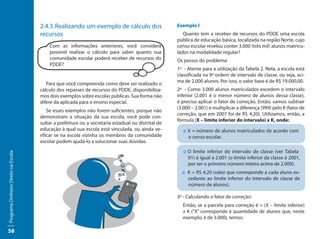 2.4.3. Realizando um exemplo de cálculo dos                    Exemplo I
                                     recursos                                                          Quanto tem a receber de recursos do PDDE uma escola
                                                                                                    pública de educação básica, localizada na região Norte, cujo
                                         Com as informações anteriores, você considera              censo escolar revelou conter 3.000 (três mil) alunos matricu-
                                         possível realizar o cálculo para saber quanto sua          lados na modalidade regular?
                                         comunidade escolar poderá receber de recursos do           Os passos do problema:
                                         PDDE?
                                                                                                    1º - Atente para a utilização da Tabela 2. Nela, a escola está
                                                                                                    classificada na 9ª ordem de intervalo de classe, ou seja, aci-
                                                                                                    ma de 2.000 alunos. Por isso, o valor base é de R$ 19.000,00.
                                        Para que você compreenda como deve ser realizado o
                                     cálculo dos repasses de recursos do PDDE, disponibiliza-       2º - Como 3.000 alunos matriculados excedem o intervalo
                                     mos dois exemplos sobre escolas públicas. Sua forma não        inferior (2.001 é o menor número de alunos dessa classe),
                                     difere da aplicada para o ensino especial.                     é preciso aplicar o fator de correção. Então, vamos subtrair
                                                                                                    (3.000 – 2.001) e multiplicar a diferença (999) pelo K (fator de
                                         Se esses exemplos não forem suficientes, porque não
                                                                                                    correção, que em 2007 foi de R$ 4,20). Utilizamos, então, a
                                     demonstram a situação da sua escola, você pode con-
                                                                                                    fórmula (X – limite inferior do intervalo) x K, onde:
                                     sultar a prefeitura ou a secretaria estadual ou distrital de
                                     educação à qual sua escola está vinculada, ou ainda ve-           :: X = número de alunos matriculados de acordo com
                                     rificar se na escola vizinha os membros da comunidade                o censo escolar.
                                     escolar podem ajudá-lo a solucionar suas dúvidas.
                                                                                                       :: O limite inferior do intervalo de classe (ver Tabela
Programa Dinheiro Direto na Escola




                                                                                                          01) é igual a 2.001 (o limite inferior da classe é 2001,
                                                                                                          por ser o primeiro número inteiro acima de 2.000).
                                                                                                      :: K = R$ 4,20 (valor que corresponde a cada aluno ex-
                                                                                                         cedente ao limite inferior do intervalo de classe de
                                                                                                         número de alunos).

                                                                                                    3º - Calculando o fator de correção:
                                                                                                      Então, se a parcela para correção é = (X – limite inferior)
                                                                                                      x K (“X” corresponde à quantidade de alunos que, neste
                                                                                                      exemplo, é de 3.000), temos:

58
 