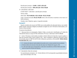 Parcela para correção = (3.000 – 2.001) x R$ 4,20
  Parcela para correção = 999 x R$ 4,20 = R$ 4.195,80
4º - Calculando o valor total
  O valor total é = valor base + parcela para correção
  Temos, então:
  Valor total = R$ 19.000,00 + R$ 4.195,80 = R$ 23.195,80
  Logo, a escola irá receber R$ 23.195,80 (vinte e três mil cento e noventa e cinco reais e oi-
  tenta centavos).




                                                                                                    Entendendo o funcionamento do Programa Dinheiro Direto na Escola
  Simples, não é? Vejamos, agora, o segundo exemplo.
Exemplo II
   Quanto receberia de recurso do PDDE uma escola pública de educação básica, nas modali-
dades regular, especial e indígena, localizada na região Sul, com 150 alunos matriculados, con-
forme o censo escolar?
Os passos do problema:
1º - Veja que deve ser empregada a Tabela 3. Nela, a escola está classificada na 3ª ordem de
intervalo de classe, ou seja, de 100 a 250 alunos. Por isso, o valor base é de R$1.800,00.
2º - Como 150 alunos matriculados excedem o limite inferior do intervalo, é preciso aplicar o
fator de correção. Então, vamos subtrair (150 – 100) e multiplicar a diferença (50) pelo K (fator
de correção, que em 2007 foi de R$ 4,20). Utilizamos, portanto, a fórmula (X – limite inferior
do intervalo x K), onde:

   :: X = número de alunos matriculados de acordo com o censo escolar do ano anterior.
   :: O limite inferior do terceiro intervalo de classe (ver Tabela 02) é igual a 100.
   :: K = R$ 4,20 (valor que corresponde a cada aluno excedente ao limite inferior do inter-
      valo de classe de número de alunos).

3º - Calculando o fator de correção
  Se a parcela para correção é = (X – limite inferior) x K (X corresponde à quantidade de alunos
  que, neste exemplo, é de 150).
                                                                                                    59
 
